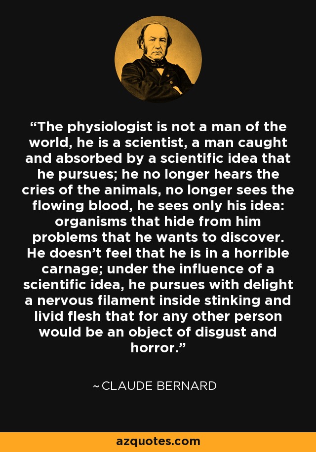 The physiologist is not a man of the world, he is a scientist, a man caught and absorbed by a scientific idea that he pursues; he no longer hears the cries of the animals, no longer sees the flowing blood, he sees only his idea: organisms that hide from him problems that he wants to discover. He doesn't feel that he is in a horrible carnage; under the influence of a scientific idea, he pursues with delight a nervous filament inside stinking and livid flesh that for any other person would be an object of disgust and horror. - Claude Bernard