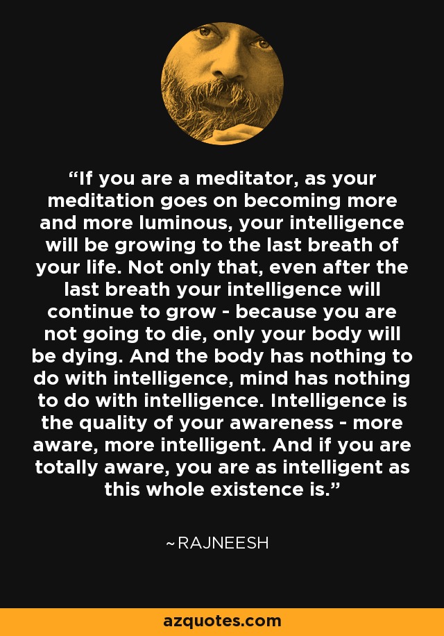 If you are a meditator, as your meditation goes on becoming more and more luminous, your intelligence will be growing to the last breath of your life. Not only that, even after the last breath your intelligence will continue to grow - because you are not going to die, only your body will be dying. And the body has nothing to do with intelligence, mind has nothing to do with intelligence. Intelligence is the quality of your awareness - more aware, more intelligent. And if you are totally aware, you are as intelligent as this whole existence is. - Rajneesh
