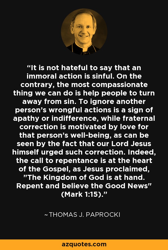 It is not hateful to say that an immoral action is sinful. On the contrary, the most compassionate thing we can do is help people to turn away from sin. To ignore another person's wrongful actions is a sign of apathy or indifference, while fraternal correction is motivated by love for that person's well-being, as can be seen by the fact that our Lord Jesus himself urged such correction. Indeed, the call to repentance is at the heart of the Gospel, as Jesus proclaimed, 