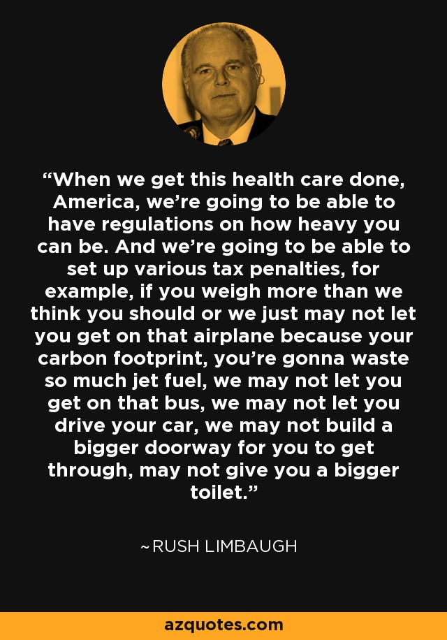 When we get this health care done, America, we're going to be able to have regulations on how heavy you can be. And we're going to be able to set up various tax penalties, for example, if you weigh more than we think you should or we just may not let you get on that airplane because your carbon footprint, you're gonna waste so much jet fuel, we may not let you get on that bus, we may not let you drive your car, we may not build a bigger doorway for you to get through, may not give you a bigger toilet.' - Rush Limbaugh