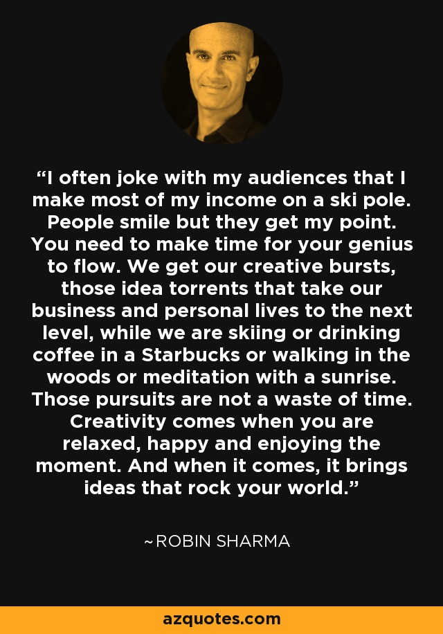 I often joke with my audiences that I make most of my income on a ski pole. People smile but they get my point. You need to make time for your genius to flow. We get our creative bursts, those idea torrents that take our business and personal lives to the next level, while we are skiing or drinking coffee in a Starbucks or walking in the woods or meditation with a sunrise. Those pursuits are not a waste of time. Creativity comes when you are relaxed, happy and enjoying the moment. And when it comes, it brings ideas that rock your world. - Robin Sharma