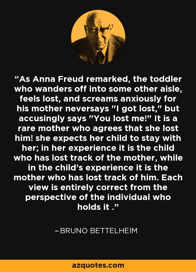 As Anna Freud remarked, the toddler who wanders off into some other aisle, feels lost, and screams anxiously for his mother neversays 