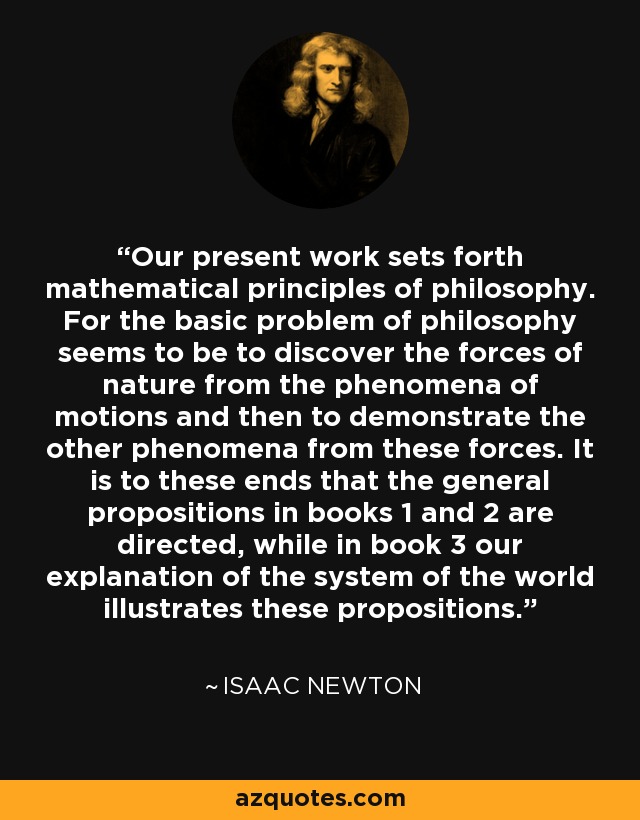 Our present work sets forth mathematical principles of philosophy. For the basic problem of philosophy seems to be to discover the forces of nature from the phenomena of motions and then to demonstrate the other phenomena from these forces. It is to these ends that the general propositions in books 1 and 2 are directed, while in book 3 our explanation of the system of the world illustrates these propositions. - Isaac Newton