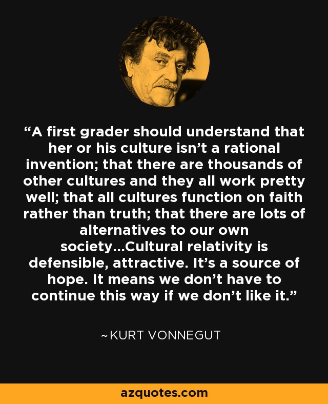 A first grader should understand that her or his culture isn't a rational invention; that there are thousands of other cultures and they all work pretty well; that all cultures function on faith rather than truth; that there are lots of alternatives to our own society...Cultural relativity is defensible, attractive. It's a source of hope. It means we don't have to continue this way if we don't like it. - Kurt Vonnegut