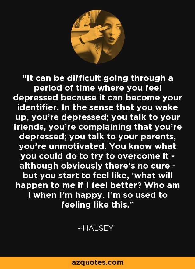 It can be difficult going through a period of time where you feel depressed because it can become your identifier. In the sense that you wake up, you're depressed; you talk to your friends, you're complaining that you're depressed; you talk to your parents, you're unmotivated. You know what you could do to try to overcome it - although obviously there's no cure - but you start to feel like, 'what will happen to me if I feel better? Who am I when I'm happy. I'm so used to feeling like this.' - Halsey