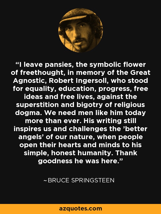 I leave pansies, the symbolic flower of freethought, in memory of the Great Agnostic, Robert Ingersoll, who stood for equality, education, progress, free ideas and free lives, against the superstition and bigotry of religious dogma. We need men like him today more than ever. His writing still inspires us and challenges the 'better angels' of our nature, when people open their hearts and minds to his simple, honest humanity. Thank goodness he was here. - Bruce Springsteen