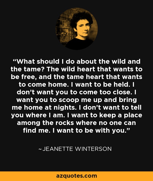 What should I do about the wild and the tame? The wild heart that wants to be free, and the tame heart that wants to come home. I want to be held. I don't want you to come too close. I want you to scoop me up and bring me home at nights. I don't want to tell you where I am. I want to keep a place among the rocks where no one can find me. I want to be with you. - Jeanette Winterson