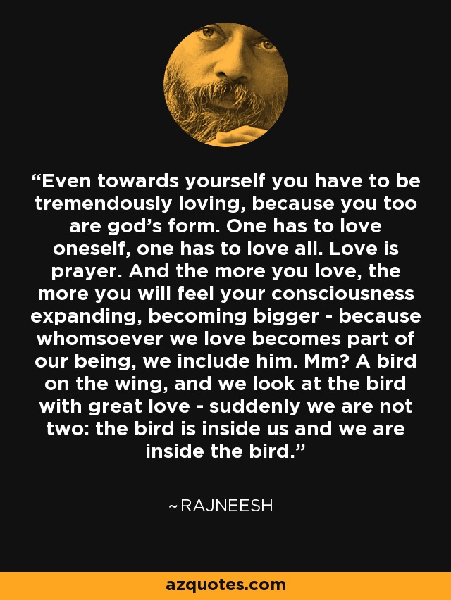 Even towards yourself you have to be tremendously loving, because you too are god's form. One has to love oneself, one has to love all. Love is prayer. And the more you love, the more you will feel your consciousness expanding, becoming bigger - because whomsoever we love becomes part of our being, we include him. Mm? A bird on the wing, and we look at the bird with great love - suddenly we are not two: the bird is inside us and we are inside the bird. - Rajneesh