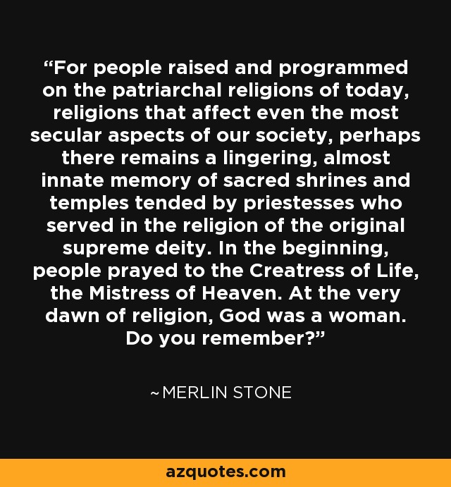 For people raised and programmed on the patriarchal religions of today, religions that affect even the most secular aspects of our society, perhaps there remains a lingering, almost innate memory of sacred shrines and temples tended by priestesses who served in the religion of the original supreme deity. In the beginning, people prayed to the Creatress of Life, the Mistress of Heaven. At the very dawn of religion, God was a woman. Do you remember? - Merlin Stone