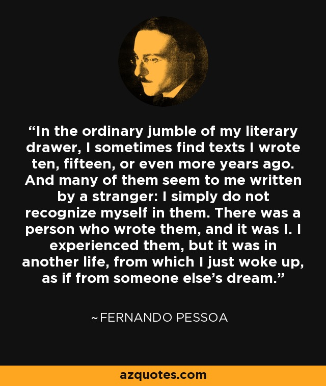 In the ordinary jumble of my literary drawer, I sometimes find texts I wrote ten, fifteen, or even more years ago. And many of them seem to me written by a stranger: I simply do not recognize myself in them. There was a person who wrote them, and it was I. I experienced them, but it was in another life, from which I just woke up, as if from someone else's dream. - Fernando Pessoa