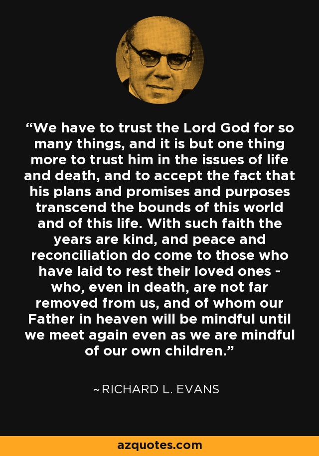 We have to trust the Lord God for so many things, and it is but one thing more to trust him in the issues of life and death, and to accept the fact that his plans and promises and purposes transcend the bounds of this world and of this life. With such faith the years are kind, and peace and reconciliation do come to those who have laid to rest their loved ones - who, even in death, are not far removed from us, and of whom our Father in heaven will be mindful until we meet again even as we are mindful of our own children. - Richard L. Evans