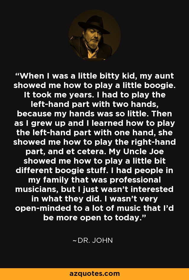 When I was a little bitty kid, my aunt showed me how to play a little boogie. It took me years. I had to play the left-hand part with two hands, because my hands was so little. Then as I grew up and I learned how to play the left-hand part with one hand, she showed me how to play the right-hand part, and et cetera. My Uncle Joe showed me how to play a little bit different boogie stuff. I had people in my family that was professional musicians, but I just wasn't interested in what they did. I wasn't very open-minded to a lot of music that I'd be more open to today. - Dr. John