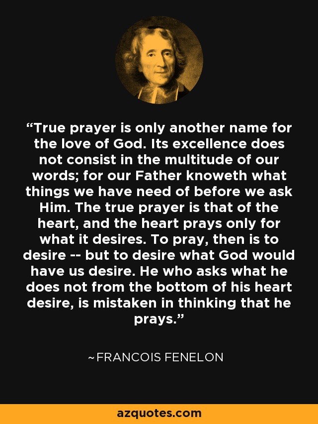 True prayer is only another name for the love of God. Its excellence does not consist in the multitude of our words; for our Father knoweth what things we have need of before we ask Him. The true prayer is that of the heart, and the heart prays only for what it desires. To pray, then is to desire -- but to desire what God would have us desire. He who asks what he does not from the bottom of his heart desire, is mistaken in thinking that he prays. - Francois Fenelon