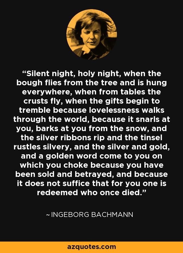 Silent night, holy night, when the bough flies from the tree and is hung everywhere, when from tables the crusts fly, when the gifts begin to tremble because lovelessness walks through the world, because it snarls at you, barks at you from the snow, and the silver ribbons rip and the tinsel rustles silvery, and the silver and gold, and a golden word come to you on which you choke because you have been sold and betrayed, and because it does not suffice that for you one is redeemed who once died. - Ingeborg Bachmann