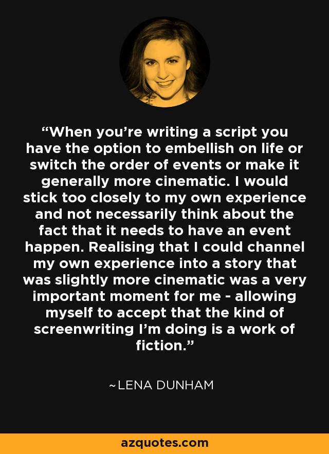 When you're writing a script you have the option to embellish on life or switch the order of events or make it generally more cinematic. I would stick too closely to my own experience and not necessarily think about the fact that it needs to have an event happen. Realising that I could channel my own experience into a story that was slightly more cinematic was a very important moment for me - allowing myself to accept that the kind of screenwriting I'm doing is a work of fiction. - Lena Dunham