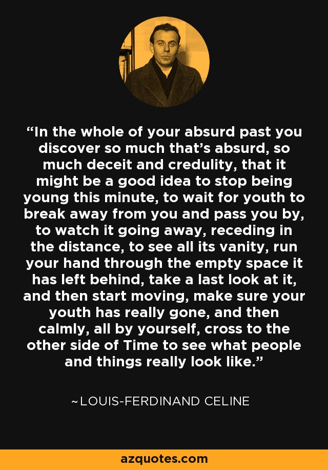 In the whole of your absurd past you discover so much that's absurd, so much deceit and credulity, that it might be a good idea to stop being young this minute, to wait for youth to break away from you and pass you by, to watch it going away, receding in the distance, to see all its vanity, run your hand through the empty space it has left behind, take a last look at it, and then start moving, make sure your youth has really gone, and then calmly, all by yourself, cross to the other side of Time to see what people and things really look like. - Louis-Ferdinand Celine