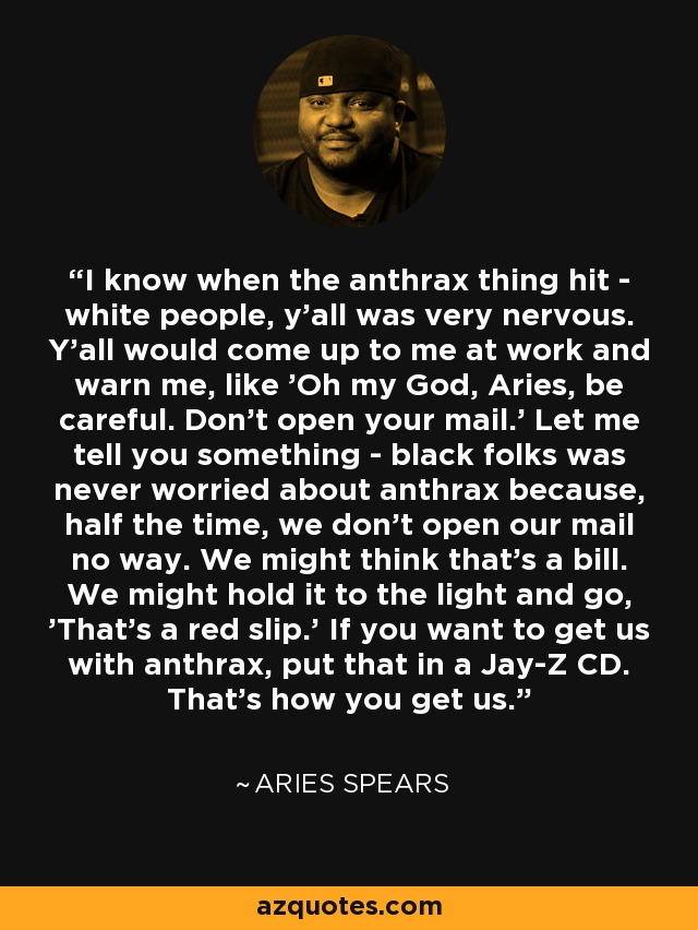 I know when the anthrax thing hit - white people, y'all was very nervous. Y'all would come up to me at work and warn me, like 'Oh my God, Aries, be careful. Don't open your mail.' Let me tell you something - black folks was never worried about anthrax because, half the time, we don't open our mail no way. We might think that's a bill. We might hold it to the light and go, 'That's a red slip.' If you want to get us with anthrax, put that in a Jay-Z CD. That's how you get us. - Aries Spears
