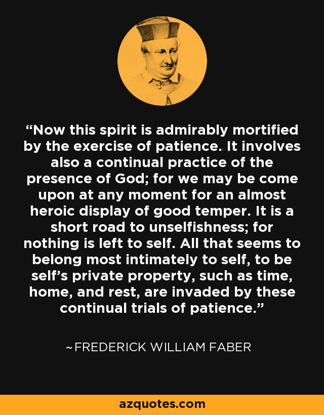 Now this spirit is admirably mortified by the exercise of patience. It involves also a continual practice of the presence of God; for we may be come upon at any moment for an almost heroic display of good temper. It is a short road to unselfishness; for nothing is left to self. All that seems to belong most intimately to self, to be self's private property, such as time, home, and rest, are invaded by these continual trials of patience. - Frederick William Faber