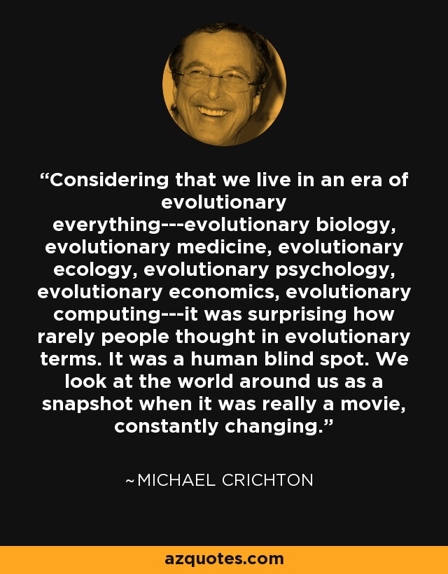 Considering that we live in an era of evolutionary everything---evolutionary biology, evolutionary medicine, evolutionary ecology, evolutionary psychology, evolutionary economics, evolutionary computing---it was surprising how rarely people thought in evolutionary terms. It was a human blind spot. We look at the world around us as a snapshot when it was really a movie, constantly changing. - Michael Crichton