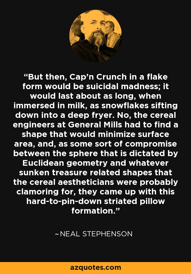 But then, Cap'n Crunch in a flake form would be suicidal madness; it would last about as long, when immersed in milk, as snowflakes sifting down into a deep fryer. No, the cereal engineers at General Mills had to find a shape that would minimize surface area, and, as some sort of compromise between the sphere that is dictated by Euclidean geometry and whatever sunken treasure related shapes that the cereal aestheticians were probably clamoring for, they came up with this hard-to-pin-down striated pillow formation. - Neal Stephenson