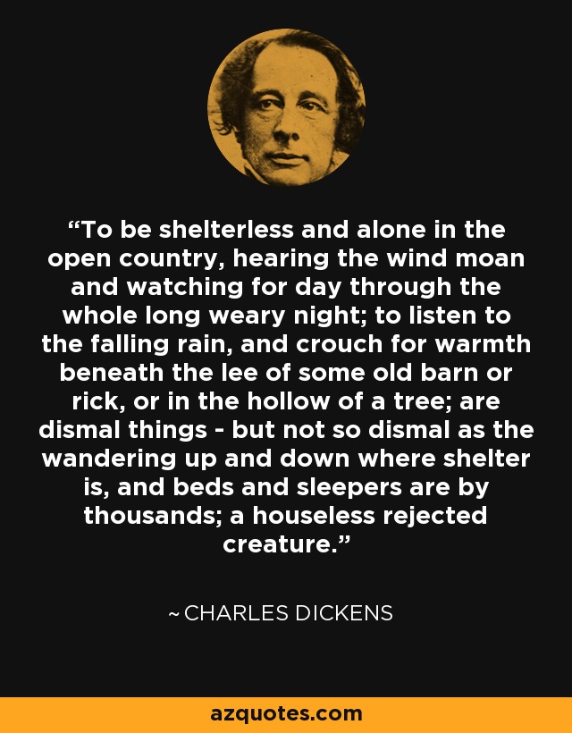 To be shelterless and alone in the open country, hearing the wind moan and watching for day through the whole long weary night; to listen to the falling rain, and crouch for warmth beneath the lee of some old barn or rick, or in the hollow of a tree; are dismal things - but not so dismal as the wandering up and down where shelter is, and beds and sleepers are by thousands; a houseless rejected creature. - Charles Dickens