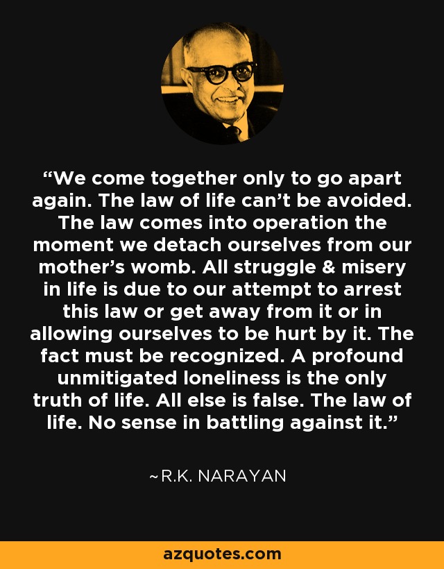We come together only to go apart again. The law of life can't be avoided. The law comes into operation the moment we detach ourselves from our mother's womb. All struggle & misery in life is due to our attempt to arrest this law or get away from it or in allowing ourselves to be hurt by it. The fact must be recognized. A profound unmitigated loneliness is the only truth of life. All else is false. The law of life. No sense in battling against it. - R.K. Narayan
