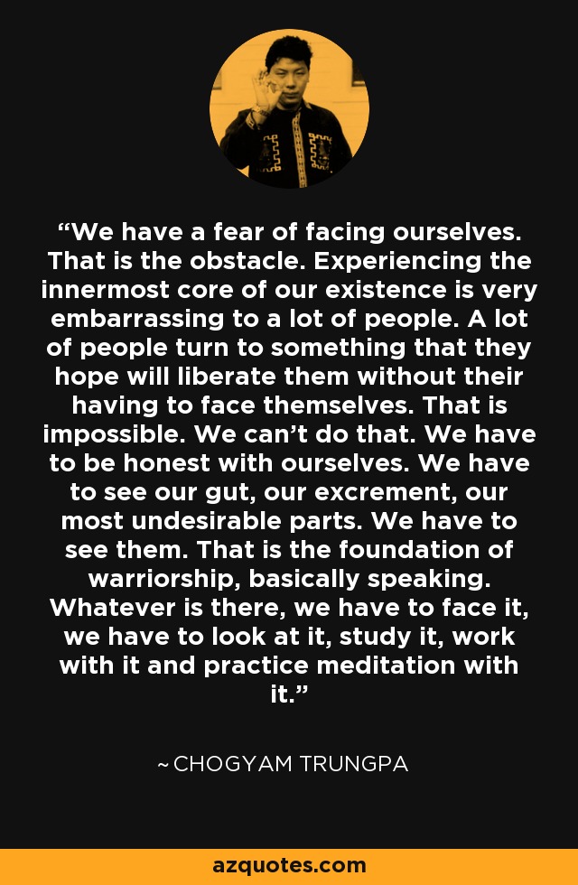 We have a fear of facing ourselves. That is the obstacle. Experiencing the innermost core of our existence is very embarrassing to a lot of people. A lot of people turn to something that they hope will liberate them without their having to face themselves. That is impossible. We can't do that. We have to be honest with ourselves. We have to see our gut, our excrement, our most undesirable parts. We have to see them. That is the foundation of warriorship, basically speaking. Whatever is there, we have to face it, we have to look at it, study it, work with it and practice meditation with it. - Chogyam Trungpa