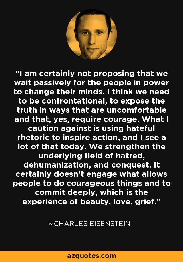 I am certainly not proposing that we wait passively for the people in power to change their minds. I think we need to be confrontational, to expose the truth in ways that are uncomfortable and that, yes, require courage. What I caution against is using hateful rhetoric to inspire action, and I see a lot of that today. We strengthen the underlying field of hatred, dehumanization, and conquest. It certainly doesn't engage what allows people to do courageous things and to commit deeply, which is the experience of beauty, love, grief. - Charles Eisenstein