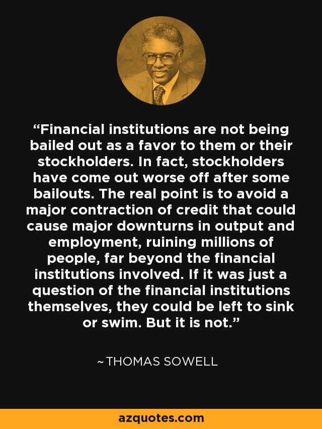 Financial institutions are not being bailed out as a favor to them or their stockholders. In fact, stockholders have come out worse off after some bailouts. The real point is to avoid a major contraction of credit that could cause major downturns in output and employment, ruining millions of people, far beyond the financial institutions involved. If it was just a question of the financial institutions themselves, they could be left to sink or swim. But it is not. - Thomas Sowell