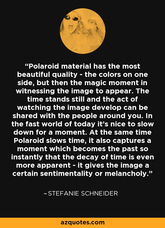 Polaroid material has the most beautiful quality - the colors on one side, but then the magic moment in witnessing the image to appear. The time stands still and the act of watching the image develop can be shared with the people around you. In the fast world of today it's nice to slow down for a moment. At the same time Polaroid slows time, it also captures a moment which becomes the past so instantly that the decay of time is even more apparent - it gives the image a certain sentimentality or melancholy. - Stefanie Schneider