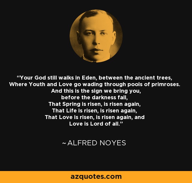 Your God still walks in Eden, between the ancient trees, Where Youth and Love go wading through pools of primroses. And this is the sign we bring you, before the darkness fall, That Spring is risen, is risen again, That Life is risen, is risen again, That Love is risen, is risen again, and Love is Lord of all. - Alfred Noyes