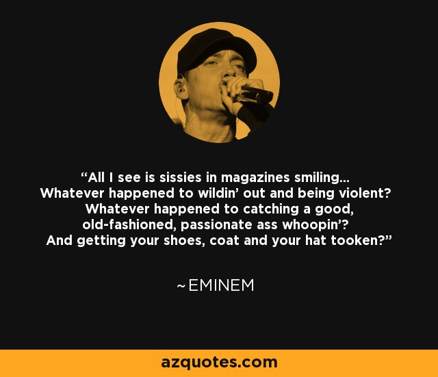 All I see is sissies in magazines smiling... Whatever happened to wildin' out and being violent? Whatever happened to catching a good, old-fashioned, passionate ass whoopin'? And getting your shoes, coat and your hat tooken? - Eminem