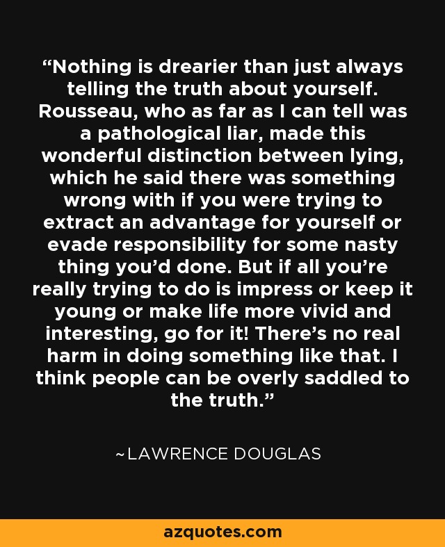 Nothing is drearier than just always telling the truth about yourself. Rousseau, who as far as I can tell was a pathological liar, made this wonderful distinction between lying, which he said there was something wrong with if you were trying to extract an advantage for yourself or evade responsibility for some nasty thing you'd done. But if all you're really trying to do is impress or keep it young or make life more vivid and interesting, go for it! There's no real harm in doing something like that. I think people can be overly saddled to the truth. - Lawrence Douglas
