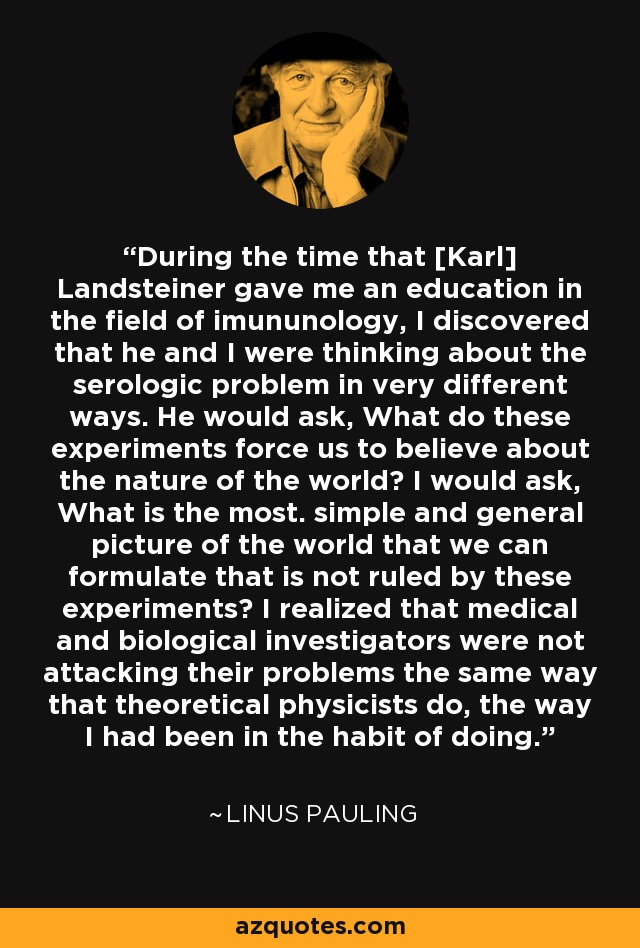 During the time that [Karl] Landsteiner gave me an education in the field of imununology, I discovered that he and I were thinking about the serologic problem in very different ways. He would ask, What do these experiments force us to believe about the nature of the world? I would ask, What is the most. simple and general picture of the world that we can formulate that is not ruled by these experiments? I realized that medical and biological investigators were not attacking their problems the same way that theoretical physicists do, the way I had been in the habit of doing. - Linus Pauling