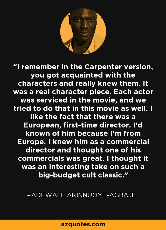I remember in the Carpenter version, you got acquainted with the characters and really knew them. It was a real character piece. Each actor was serviced in the movie, and we tried to do that in this movie as well. I like the fact that there was a European, first-time director. I'd known of him because I'm from Europe. I knew him as a commercial director and thought one of his commercials was great. I thought it was an interesting take on such a big-budget cult classic. - Adewale Akinnuoye-Agbaje