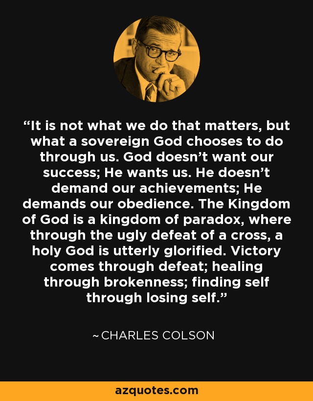 It is not what we do that matters, but what a sovereign God chooses to do through us. God doesn't want our success; He wants us. He doesn't demand our achievements; He demands our obedience. The Kingdom of God is a kingdom of paradox, where through the ugly defeat of a cross, a holy God is utterly glorified. Victory comes through defeat; healing through brokenness; finding self through losing self. - Charles Colson