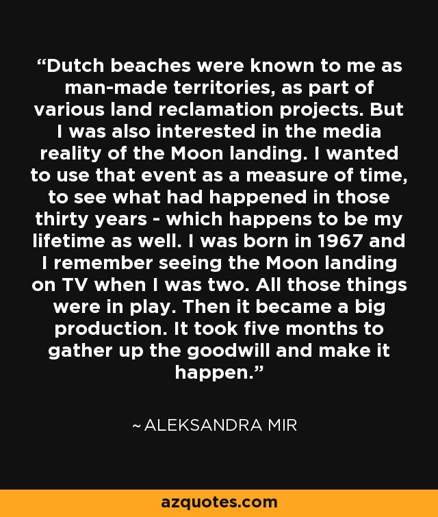 Dutch beaches were known to me as man-made territories, as part of various land reclamation projects. But I was also interested in the media reality of the Moon landing. I wanted to use that event as a measure of time, to see what had happened in those thirty years - which happens to be my lifetime as well. I was born in 1967 and I remember seeing the Moon landing on TV when I was two. All those things were in play. Then it became a big production. It took five months to gather up the goodwill and make it happen. - Aleksandra Mir