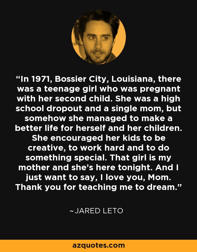 In 1971, Bossier City, Louisiana, there was a teenage girl who was pregnant with her second child. She was a high school dropout and a single mom, but somehow she managed to make a better life for herself and her children. She encouraged her kids to be creative, to work hard and to do something special. That girl is my mother and she's here tonight. And I just want to say, I love you, Mom. Thank you for teaching me to dream. - Jared Leto