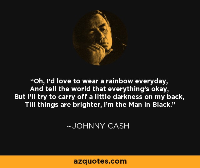 Oh, I'd love to wear a rainbow everyday, And tell the world that everything's okay, But I'll try to carry off a little darkness on my back, Till things are brighter, I'm the Man in Black. - Johnny Cash