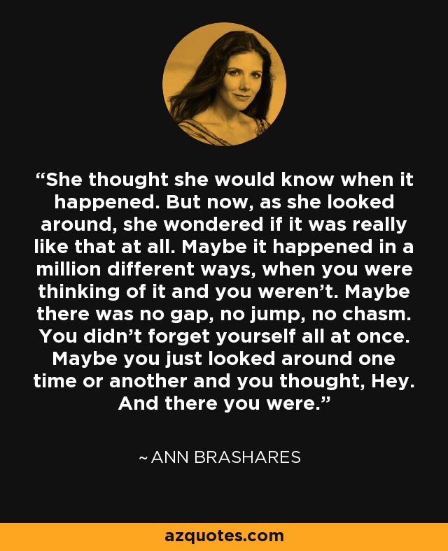 She thought she would know when it happened. But now, as she looked around, she wondered if it was really like that at all. Maybe it happened in a million different ways, when you were thinking of it and you weren't. Maybe there was no gap, no jump, no chasm. You didn't forget yourself all at once. Maybe you just looked around one time or another and you thought, Hey. And there you were. - Ann Brashares