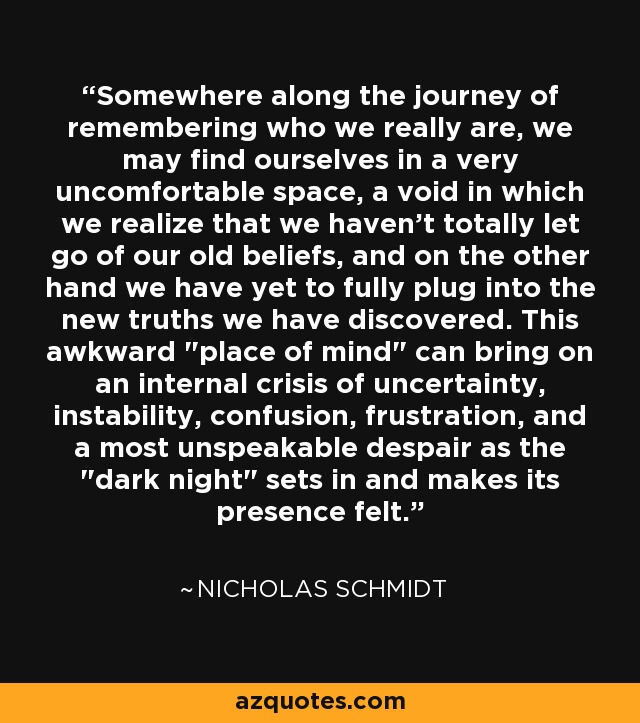 Somewhere along the journey of remembering who we really are, we may find ourselves in a very uncomfortable space, a void in which we realize that we haven't totally let go of our old beliefs, and on the other hand we have yet to fully plug into the new truths we have discovered. This awkward 
