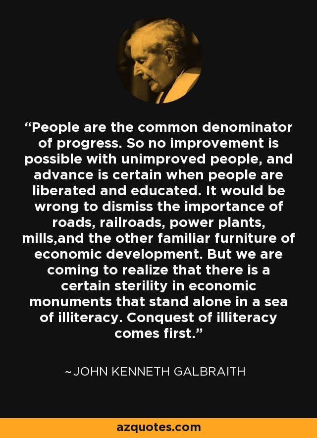 People are the common denominator of progress. So no improvement is possible with unimproved people, and advance is certain when people are liberated and educated. It would be wrong to dismiss the importance of roads, railroads, power plants, mills,and the other familiar furniture of economic development. But we are coming to realize that there is a certain sterility in economic monuments that stand alone in a sea of illiteracy. Conquest of illiteracy comes first. - John Kenneth Galbraith