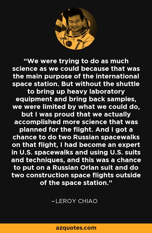 We were trying to do as much science as we could because that was the main purpose of the international space station. But without the shuttle to bring up heavy laboratory equipment and bring back samples, we were limited by what we could do, but I was proud that we actually accomplished more science that was planned for the flight. And I got a chance to do two Russian spacewalks on that flight, I had become an expert in U.S. spacewalks and using U.S. suits and techniques, and this was a chance to put on a Russian Orlan suit and do two construction space flights outside of the space station. - Leroy Chiao