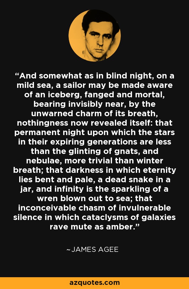 And somewhat as in blind night, on a mild sea, a sailor may be made aware of an iceberg, fanged and mortal, bearing invisibly near, by the unwarned charm of its breath, nothingness now revealed itself: that permanent night upon which the stars in their expiring generations are less than the glinting of gnats, and nebulae, more trivial than winter breath; that darkness in which eternity lies bent and pale, a dead snake in a jar, and infinity is the sparkling of a wren blown out to sea; that inconceivable chasm of invulnerable silence in which cataclysms of galaxies rave mute as amber. - James Agee