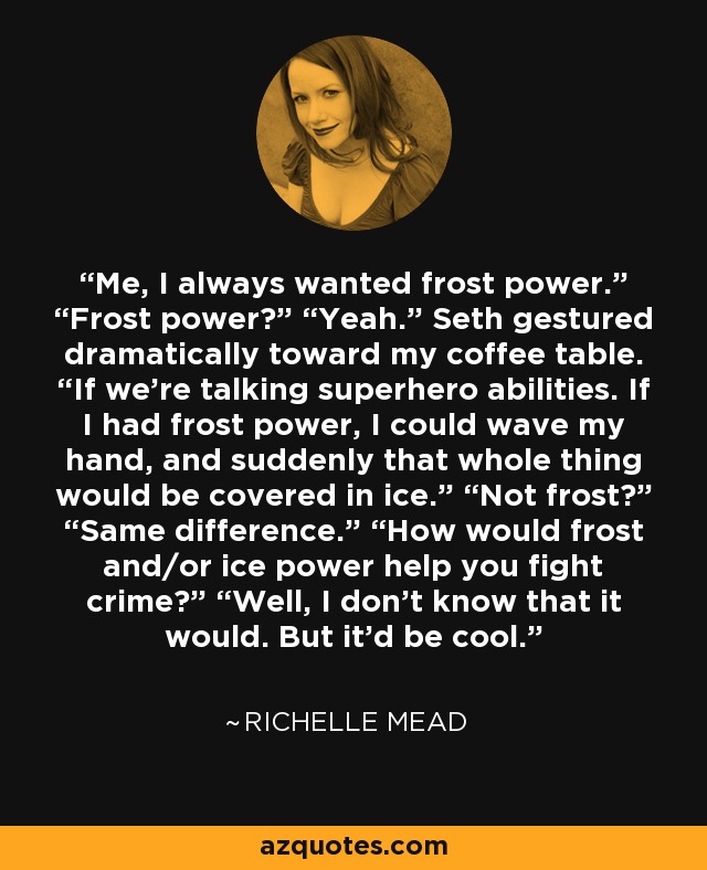 Me, I always wanted frost power.” “Frost power?” “Yeah.” Seth gestured dramatically toward my coffee table. “If we’re talking superhero abilities. If I had frost power, I could wave my hand, and suddenly that whole thing would be covered in ice.” “Not frost?” “Same difference.” “How would frost and/or ice power help you fight crime?” “Well, I don’t know that it would. But it’d be cool. - Richelle Mead