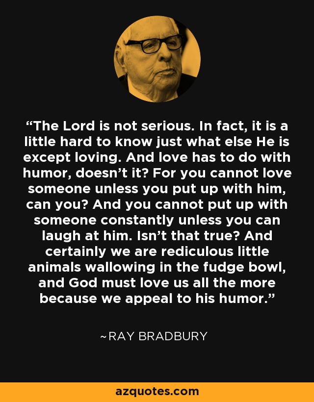 The Lord is not serious. In fact, it is a little hard to know just what else He is except loving. And love has to do with humor, doesn't it? For you cannot love someone unless you put up with him, can you? And you cannot put up with someone constantly unless you can laugh at him. Isn't that true? And certainly we are rediculous little animals wallowing in the fudge bowl, and God must love us all the more because we appeal to his humor. - Ray Bradbury