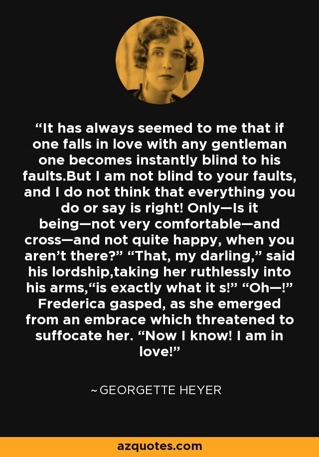 It has always seemed to me that if one falls in love with any gentleman one becomes instantly blind to his faults.But I am not blind to your faults, and I do not think that everything you do or say is right! Only—Is it being—not very comfortable—and cross—and not quite happy, when you aren’t there?” “That, my darling,” said his lordship,taking her ruthlessly into his arms,“is exactly what it s!” “Oh—!” Frederica gasped, as she emerged from an embrace which threatened to suffocate her. “Now I know! I am in love! - Georgette Heyer