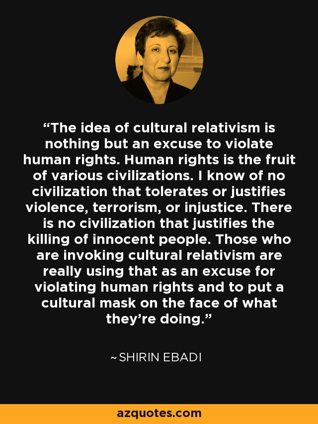 The idea of cultural relativism is nothing but an excuse to violate human rights. Human rights is the fruit of various civilizations. I know of no civilization that tolerates or justifies violence, terrorism, or injustice. There is no civilization that justifies the killing of innocent people. Those who are invoking cultural relativism are really using that as an excuse for violating human rights and to put a cultural mask on the face of what they're doing. - Shirin Ebadi