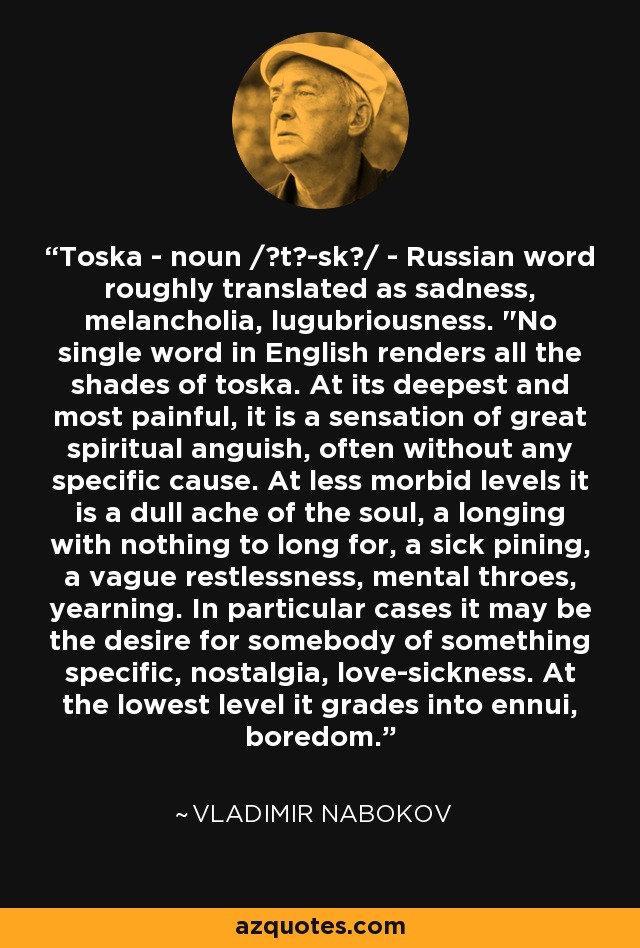 Toska - noun /ˈtō-skə/ - Russian word roughly translated as sadness, melancholia, lugubriousness. 