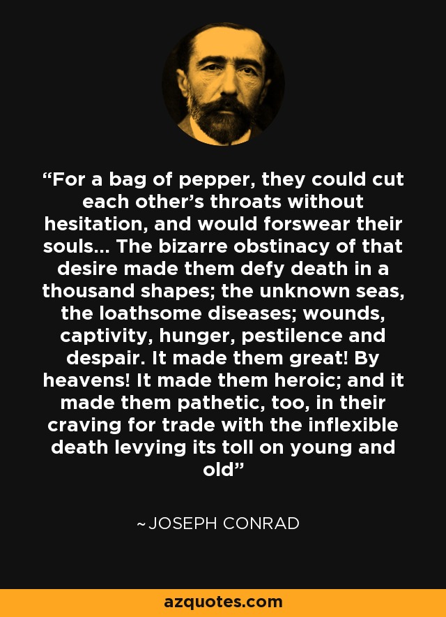 For a bag of pepper, they could cut each other's throats without hesitation, and would forswear their souls... The bizarre obstinacy of that desire made them defy death in a thousand shapes; the unknown seas, the loathsome diseases; wounds, captivity, hunger, pestilence and despair. It made them great! By heavens! It made them heroic; and it made them pathetic, too, in their craving for trade with the inflexible death levying its toll on young and old - Joseph Conrad